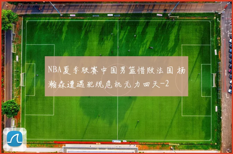 NBA夏季联赛中国男篮惜败法国 杨瀚森遭遇犯规危机无力回天