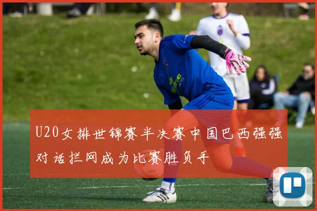 U20女排世锦赛半决赛中国巴西强强对话拦网成为比赛胜负手