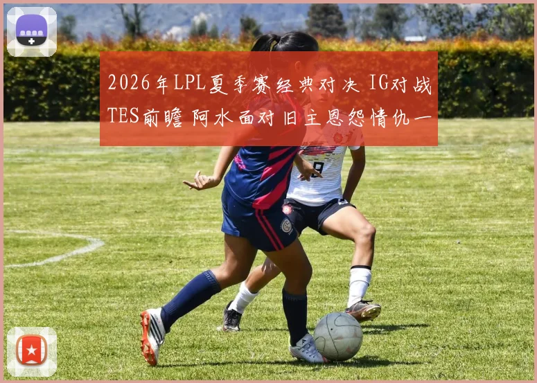 2026年LPL夏季赛经典对决 IG对战TES前瞻 阿水面对旧主恩怨情仇一触即发