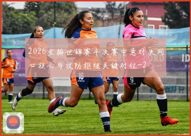 2026女排世锦赛半决赛中意对决网口核心与攻防枢纽关键对位