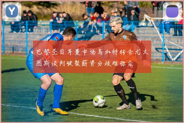 巴黎圣日耳曼中场乌加特转会尤文图斯谈判破裂薪资分歧难弥合