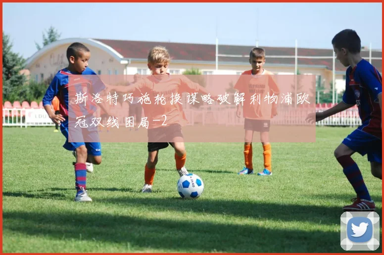 斯洛特巧施轮换谋略破解利物浦欧冠双线困局