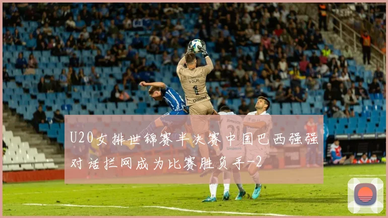 U20女排世锦赛半决赛中国巴西强强对话拦网成为比赛胜负手