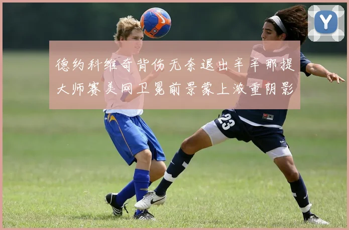 德约科维奇背伤无奈退出辛辛那提大师赛美网卫冕前景蒙上浓重阴影