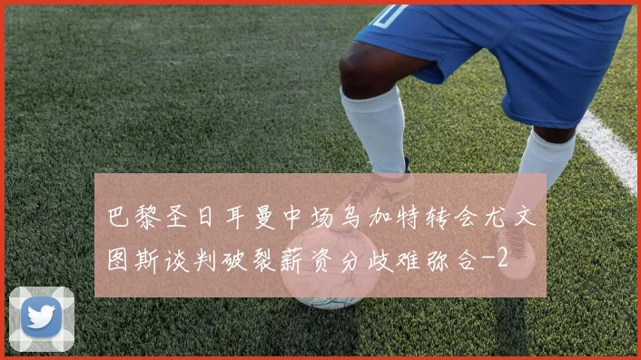 巴黎圣日耳曼中场乌加特转会尤文图斯谈判破裂薪资分歧难弥合