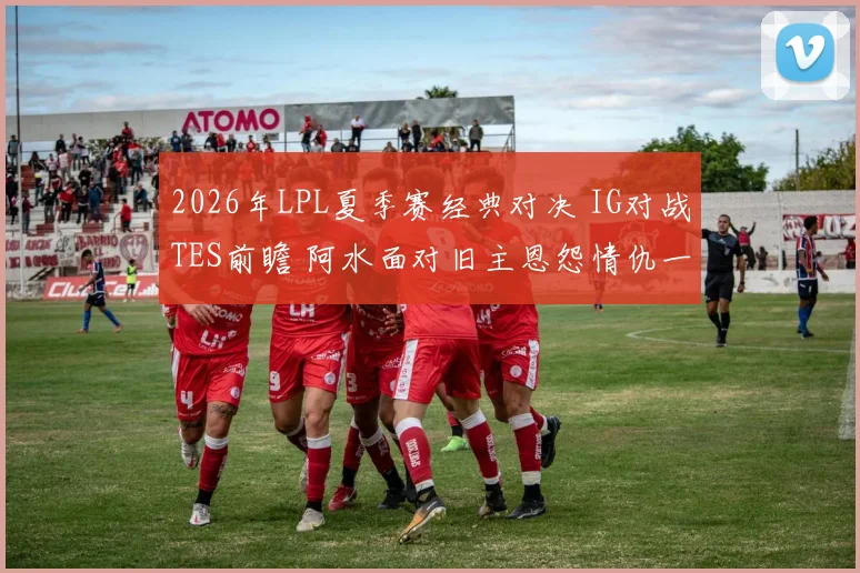 2026年LPL夏季赛经典对决 IG对战TES前瞻 阿水面对旧主恩怨情仇一触即发