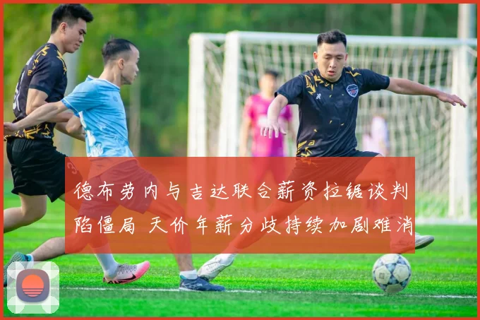 德布劳内与吉达联合薪资拉锯谈判陷僵局 天价年薪分歧持续加剧难消