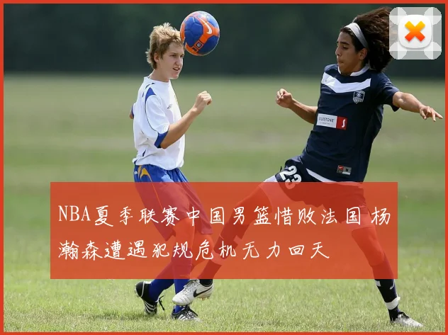 NBA夏季联赛中国男篮惜败法国 杨瀚森遭遇犯规危机无力回天
