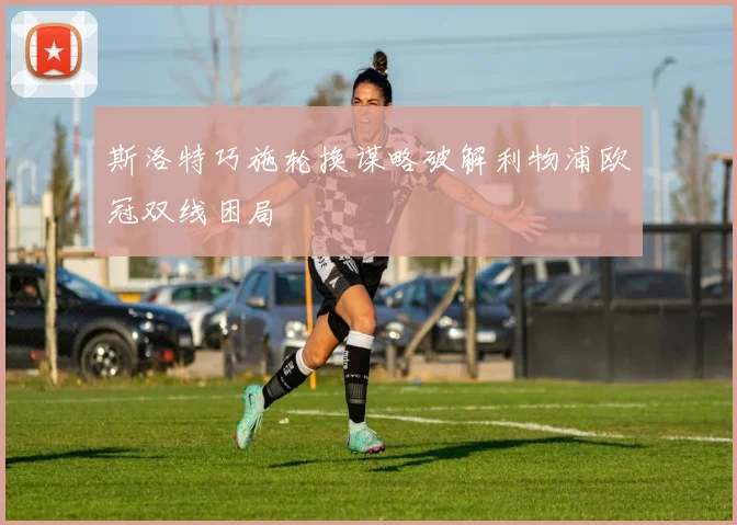 斯洛特巧施轮换谋略破解利物浦欧冠双线困局