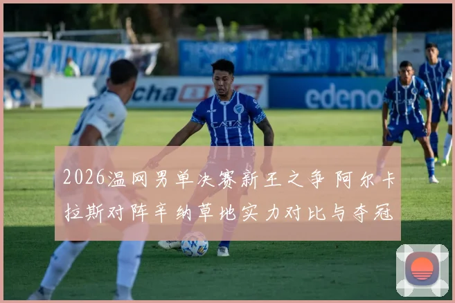 2026温网男单决赛新王之争 阿尔卡拉斯对阵辛纳草地实力对比与夺冠预测