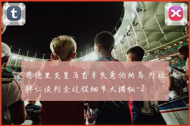 恩德里克皇马首季失意伯纳乌 外租拜仁谈判全过程细节大揭秘